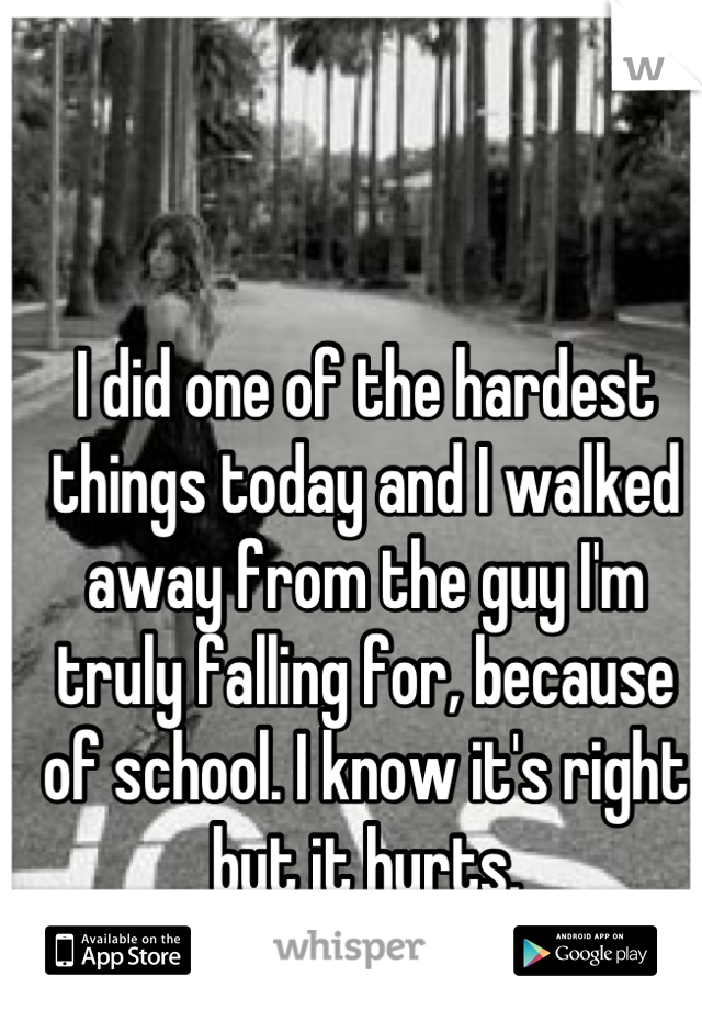 I did one of the hardest things today and I walked away from the guy I'm truly falling for, because of school. I know it's right but it hurts.