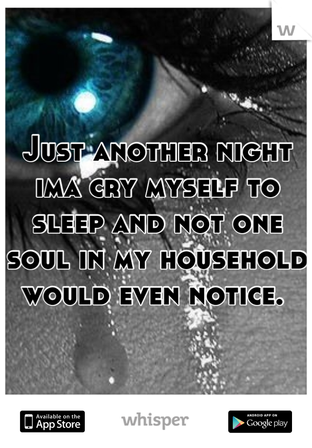 Just another night ima cry myself to sleep and not one soul in my household would even notice. 