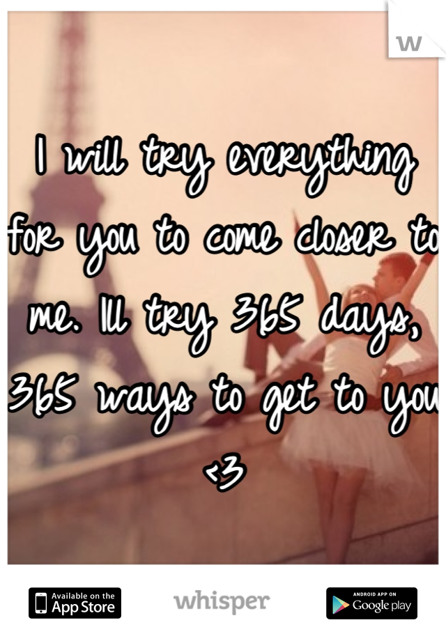 I will try everything for you to come closer to me. Ill try 365 days, 365 ways to get to you <3