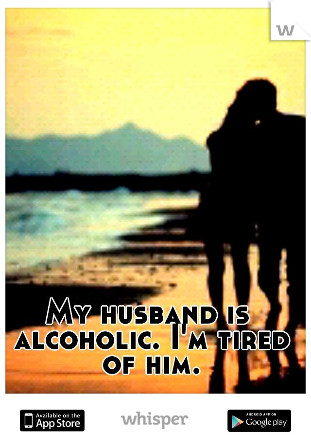 My husband is alcoholic. I'm tired of him.