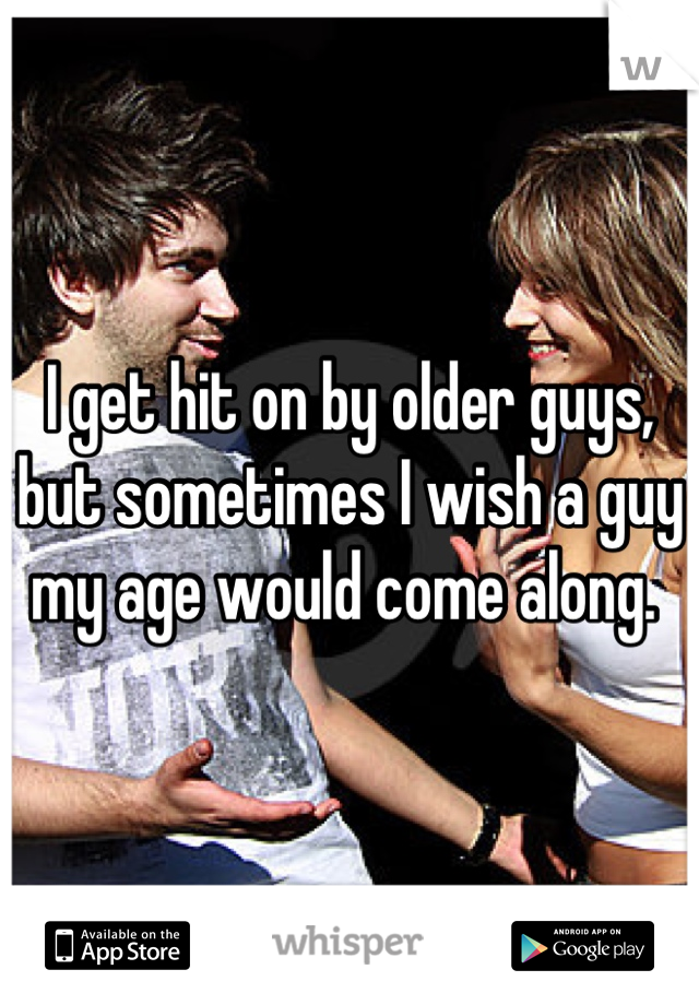 I get hit on by older guys, but sometimes I wish a guy my age would come along. 