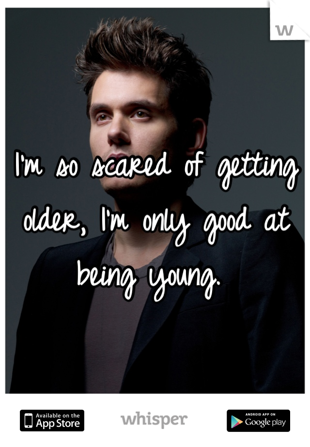 I'm so scared of getting older, I'm only good at being young. 