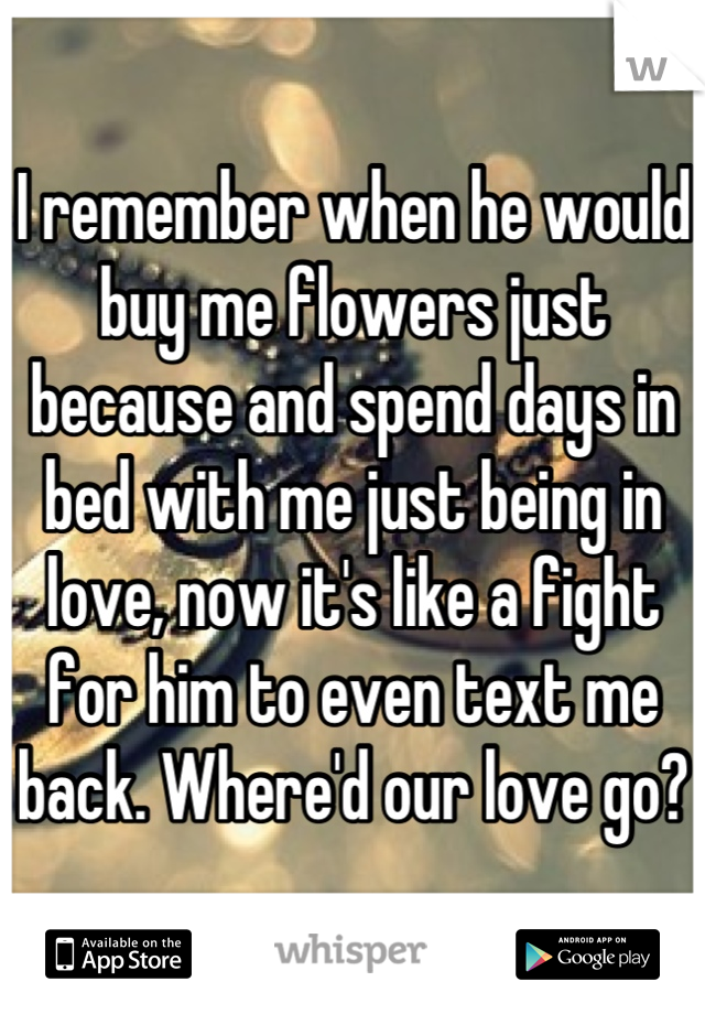 I remember when he would buy me flowers just because and spend days in bed with me just being in love, now it's like a fight for him to even text me back. Where'd our love go?