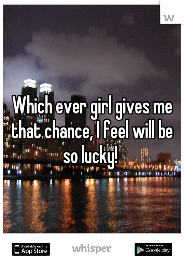 Which ever girl gives me that chance, I feel will be so lucky! 