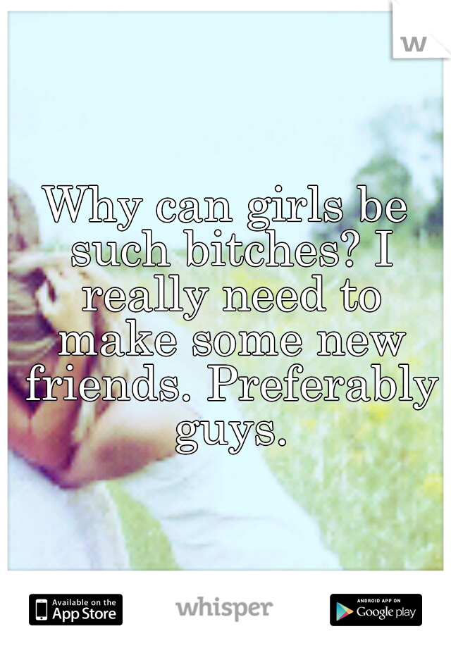 Why can girls be such bitches? I really need to make some new friends. Preferably guys.