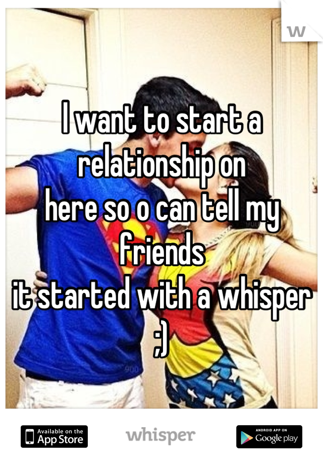 I want to start a relationship on
here so o can tell my friends 
it started with a whisper
;)