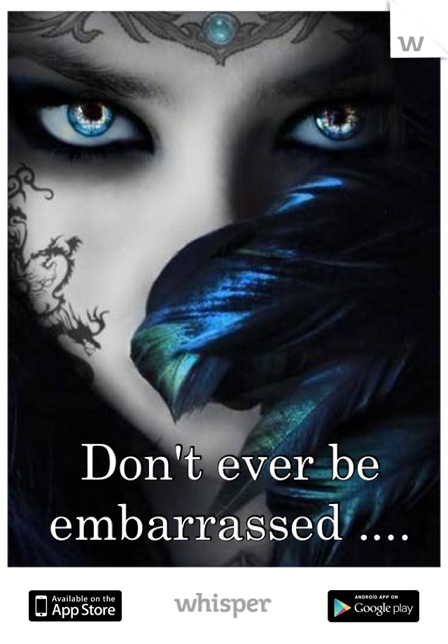 Don't ever be embarrassed ....