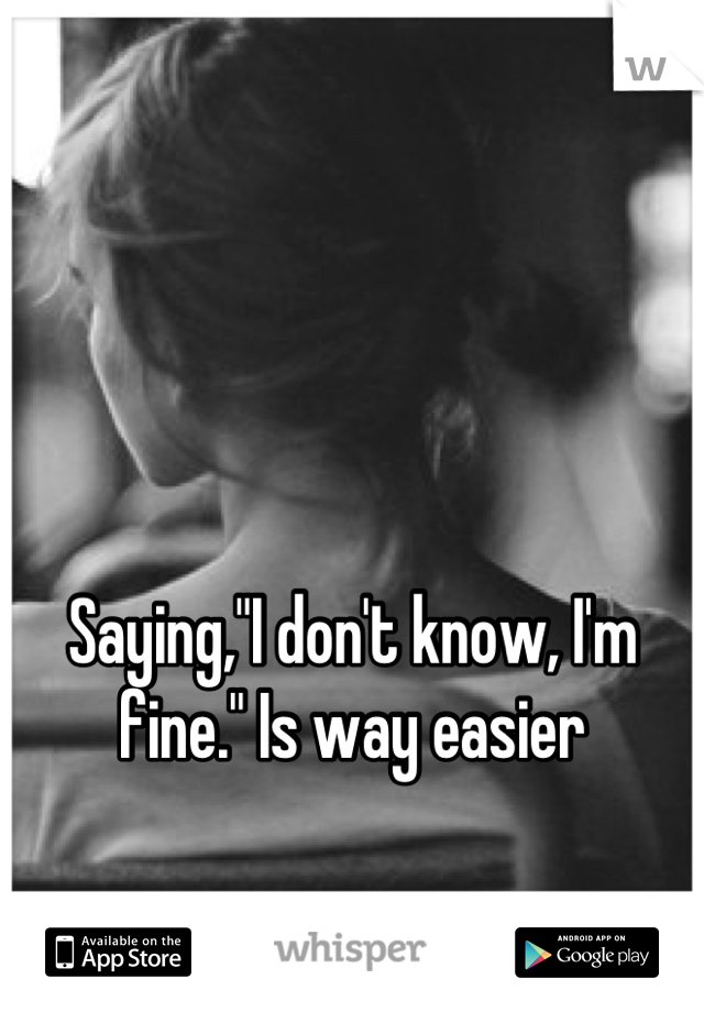 Saying,"I don't know, I'm fine." Is way easier