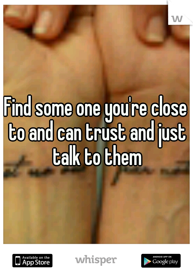 Find some one you're close to and can trust and just talk to them