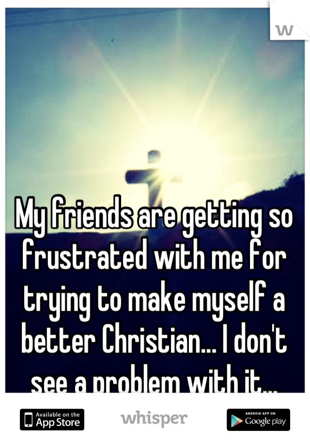 My friends are getting so frustrated with me for trying to make myself a better Christian... I don't see a problem with it...