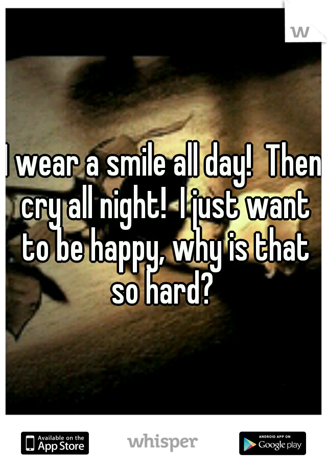 I wear a smile all day!  Then cry all night!  I just want to be happy, why is that so hard? 