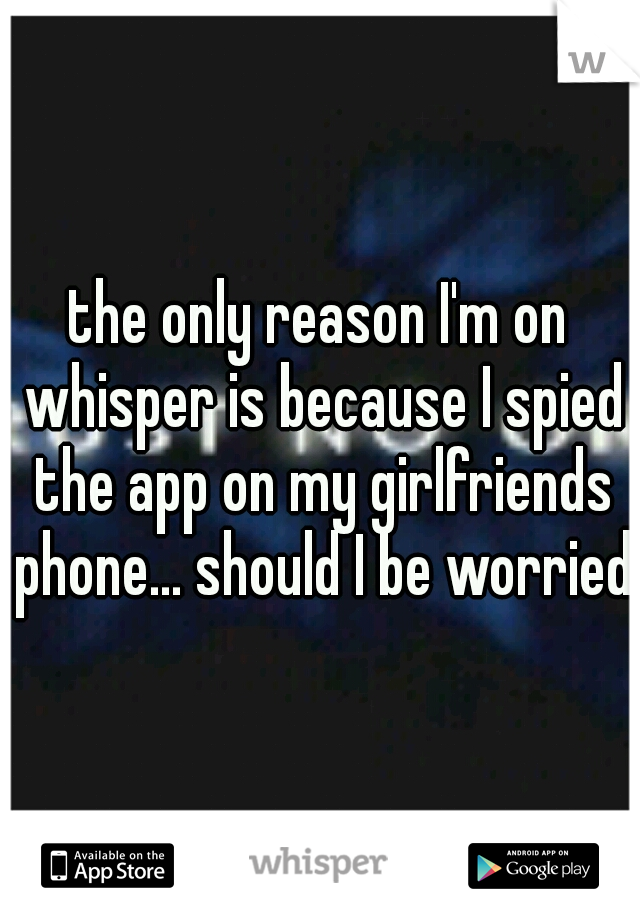 the only reason I'm on whisper is because I spied the app on my girlfriends phone... should I be worried?
