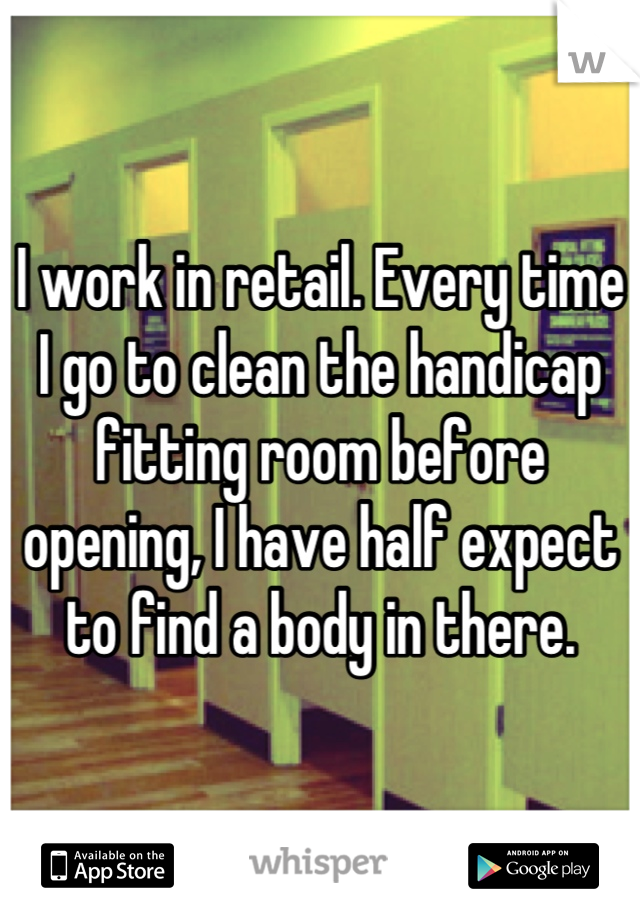 I work in retail. Every time I go to clean the handicap fitting room before opening, I have half expect to find a body in there.