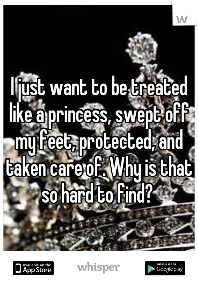 I just want to be treated like a princess, swept off my feet, protected, and taken care of. Why is that so hard to find? 