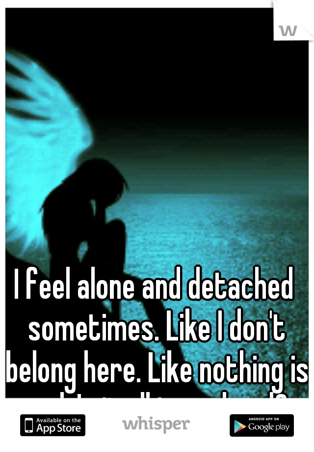 I feel alone and detached sometimes. Like I don't belong here. Like nothing is real. Is it all in my head? 