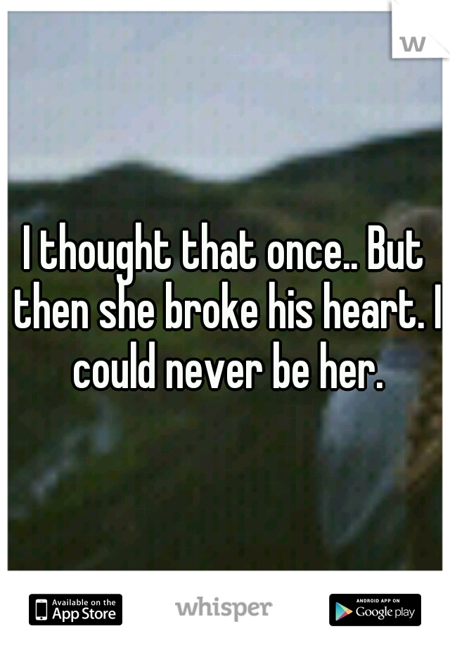 I thought that once.. But then she broke his heart. I could never be her.