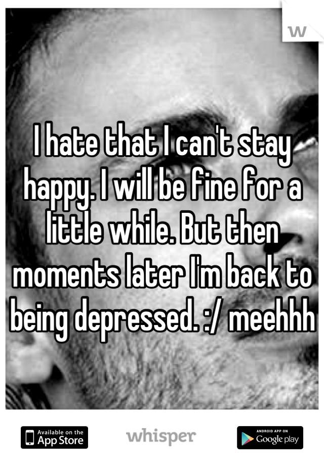 I hate that I can't stay happy. I will be fine for a little while. But then moments later I'm back to being depressed. :/ meehhh