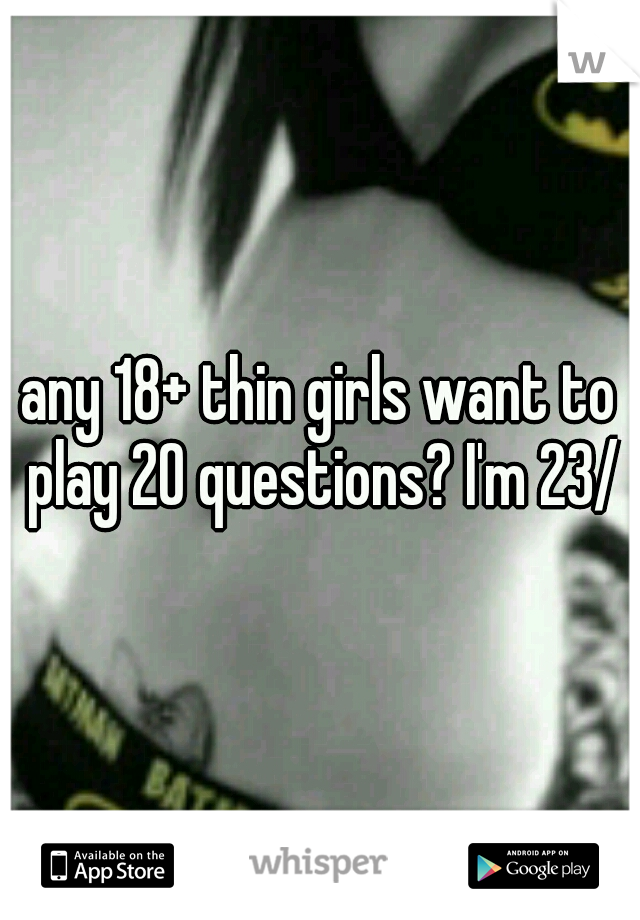 any 18+ thin girls want to play 20 questions? I'm 23/m