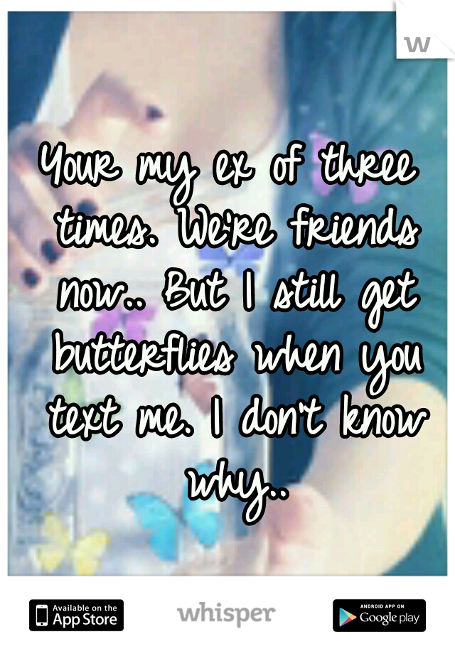 Your my ex of three times. We're friends now.. But I still get butterflies when you text me. I don't know why..