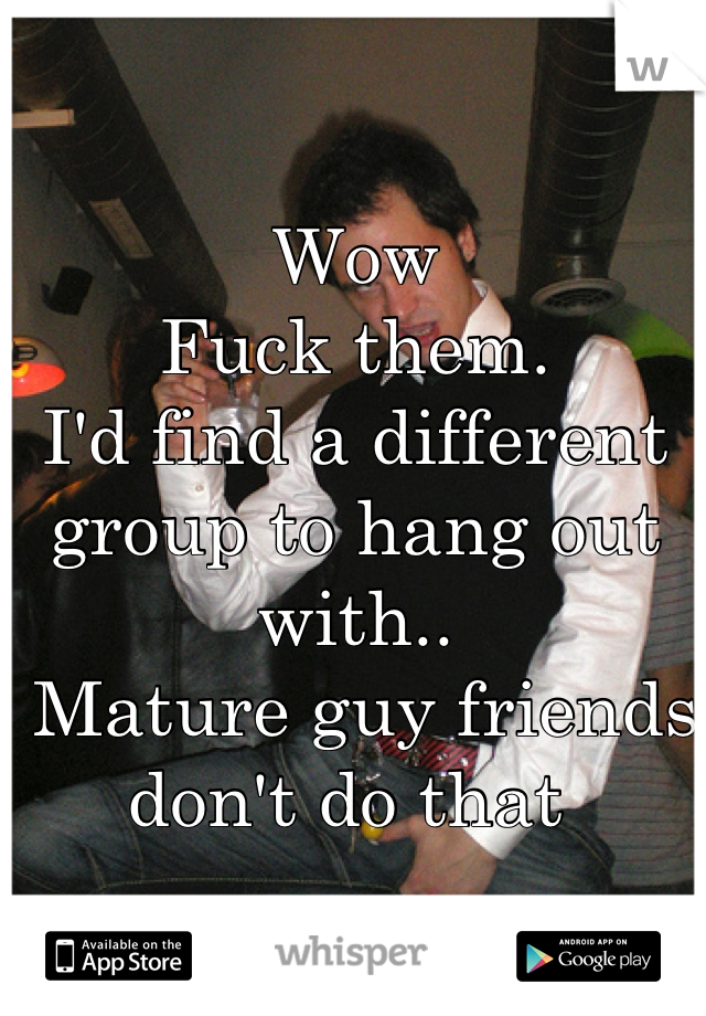 Wow
Fuck them. 
I'd find a different group to hang out with..
 Mature guy friends don't do that 