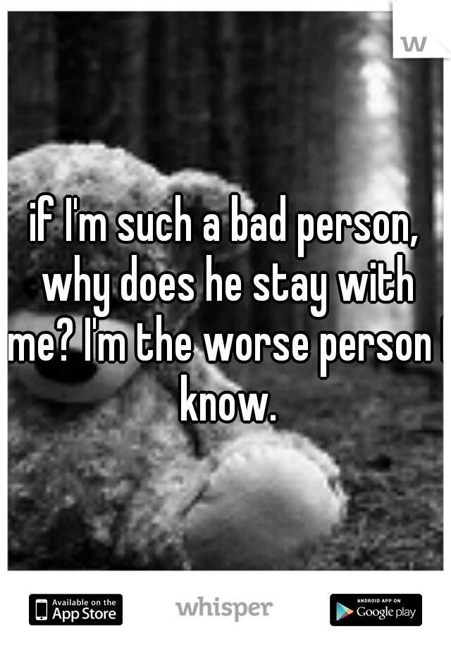if I'm such a bad person, why does he stay with me? I'm the worse person I know.