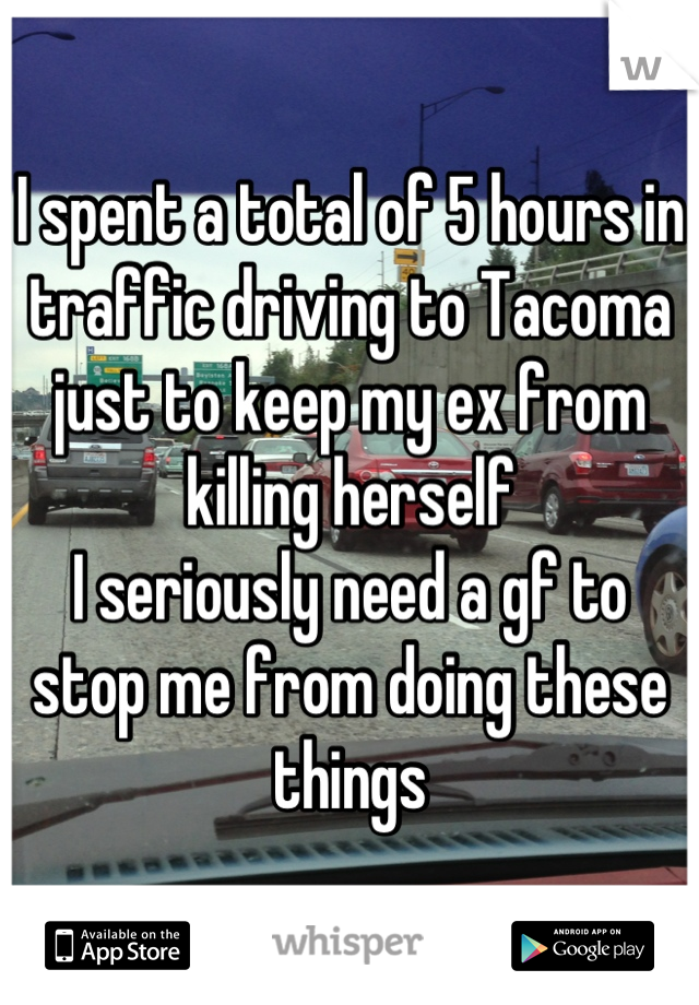 I spent a total of 5 hours in traffic driving to Tacoma just to keep my ex from killing herself
I seriously need a gf to stop me from doing these things