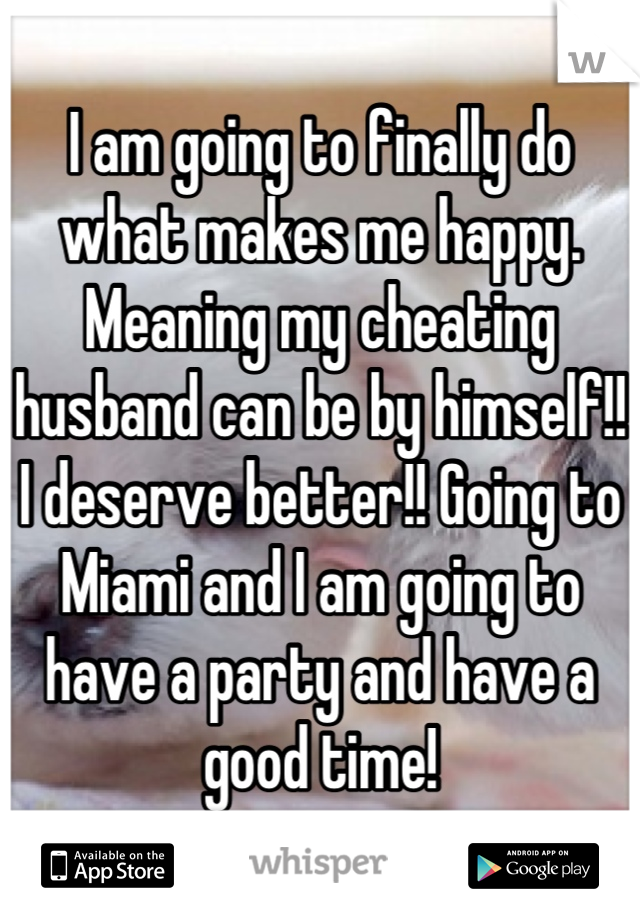 I am going to finally do what makes me happy. Meaning my cheating husband can be by himself!! I deserve better!! Going to Miami and I am going to have a party and have a good time!