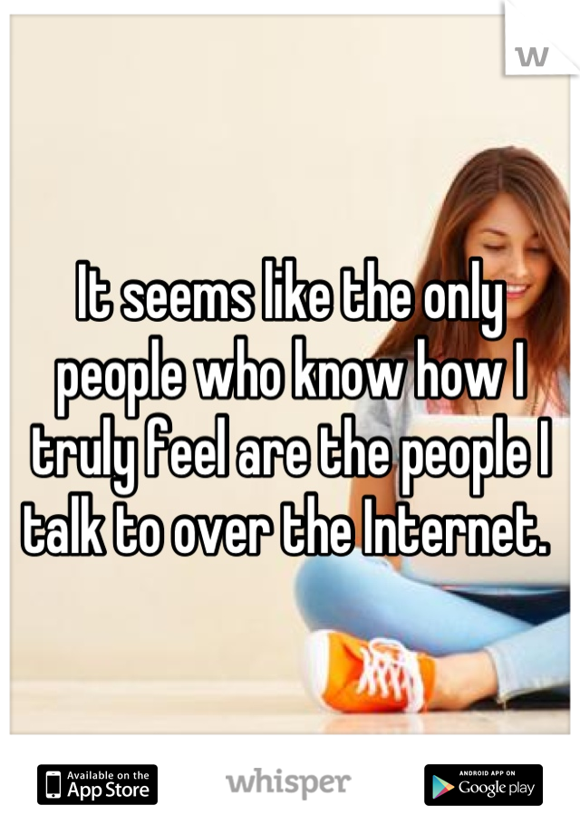 It seems like the only people who know how I truly feel are the people I talk to over the Internet. 