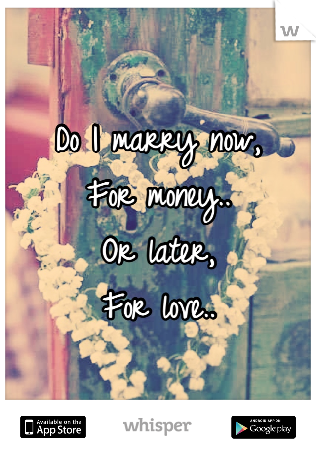 Do I marry now, 
For money..
Or later,
For love..