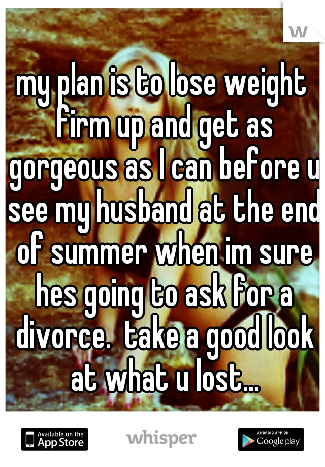 my plan is to lose weight firm up and get as gorgeous as I can before u see my husband at the end of summer when im sure hes going to ask for a divorce.  take a good look at what u lost...