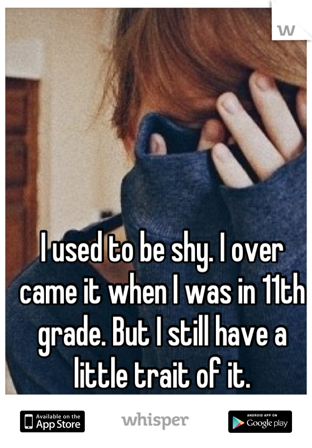 I used to be shy. I over came it when I was in 11th grade. But I still have a little trait of it.