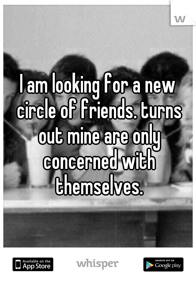 I am looking for a new circle of friends. turns out mine are only concerned with themselves.