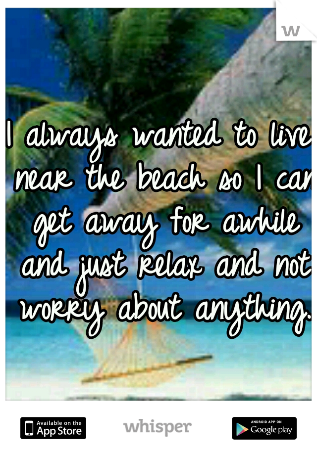 I always wanted to live near the beach so I can get away for awhile and just relax and not worry about anything.