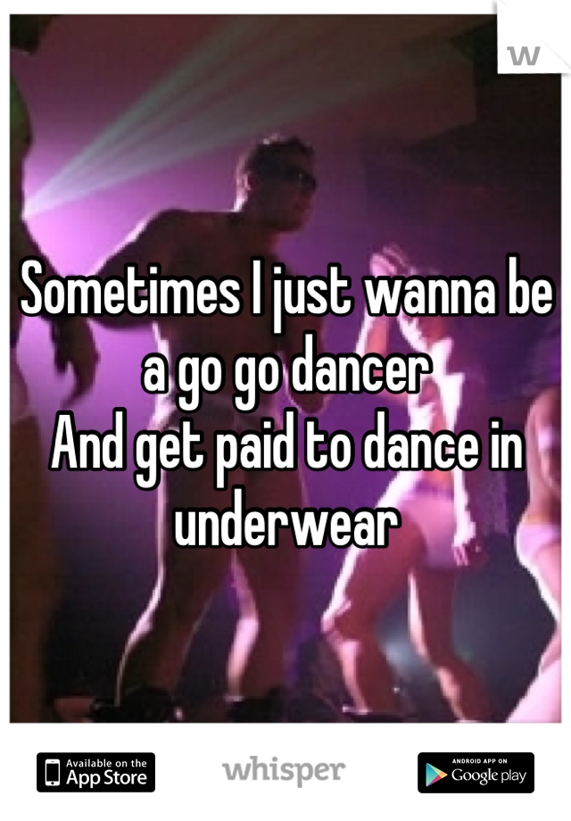 Sometimes I just wanna be a go go dancer 
And get paid to dance in underwear
