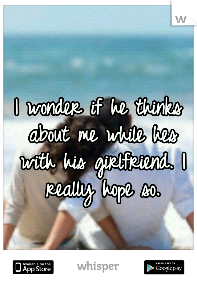 I wonder if he thinks about me while hes with his girlfriend. I really hope so.