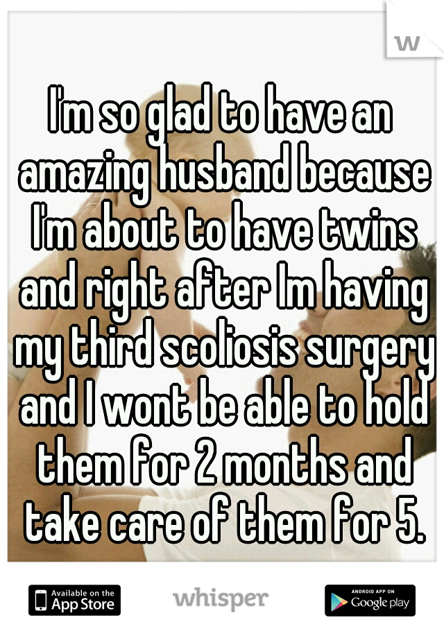 I'm so glad to have an amazing husband because I'm about to have twins and right after Im having my third scoliosis surgery and I wont be able to hold them for 2 months and take care of them for 5.