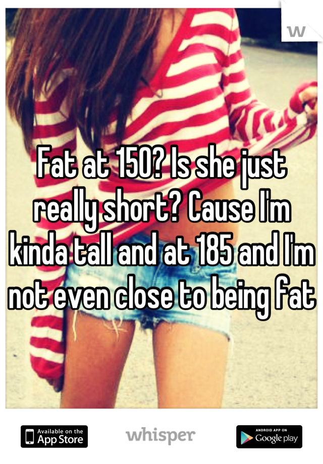 Fat at 150? Is she just really short? Cause I'm kinda tall and at 185 and I'm not even close to being fat