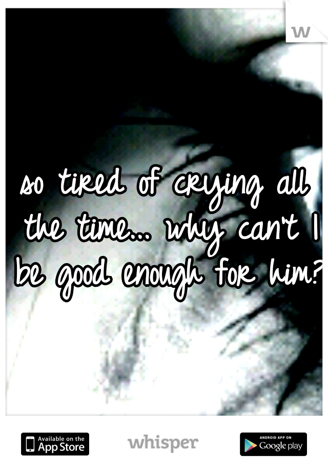 so tired of crying all the time... why can't I be good enough for him? 