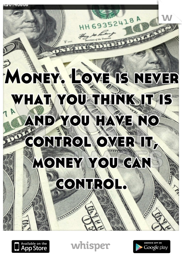 Money. Love is never what you think it is and you have no control over it, money you can control.