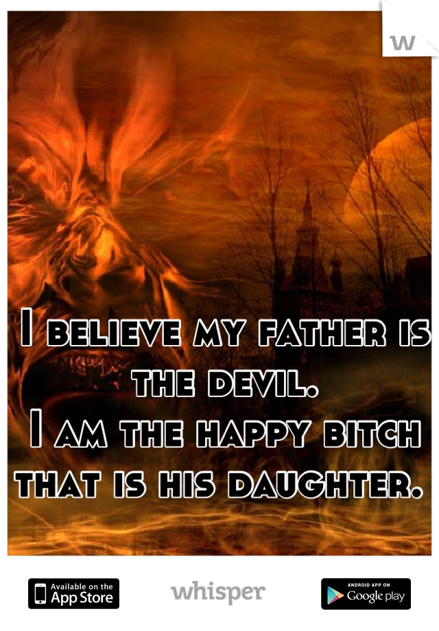 I believe my father is the devil.
I am the happy bitch that is his daughter. 