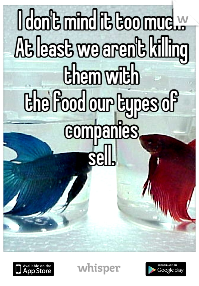 I don't mind it too much.
At least we aren't killing them with 
the food our types of companies
sell.