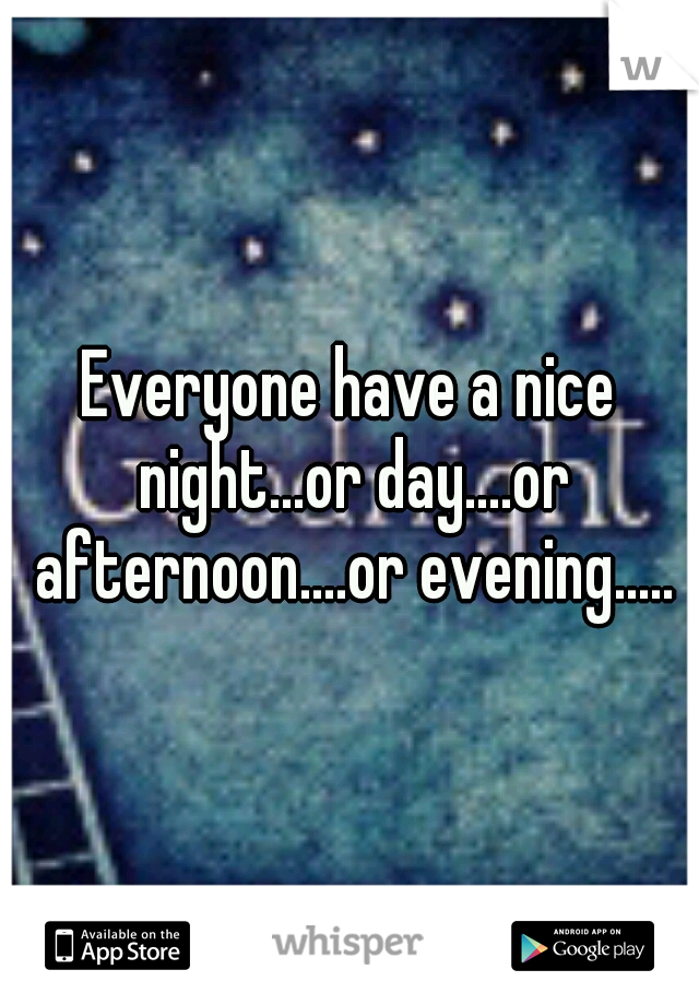 Everyone have a nice night...or day....or afternoon....or evening.....