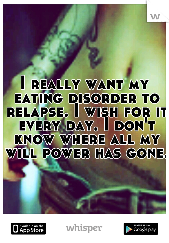 I really want my eating disorder to relapse. I wish for it every day. I don't know where all my will power has gone.