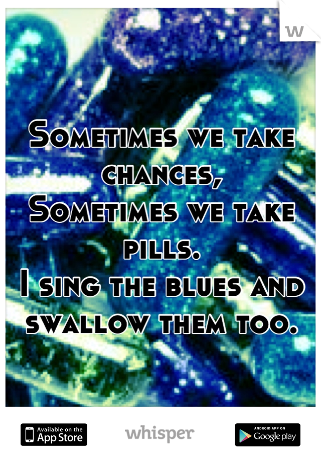 Sometimes we take chances,
Sometimes we take pills.
I sing the blues and swallow them too.