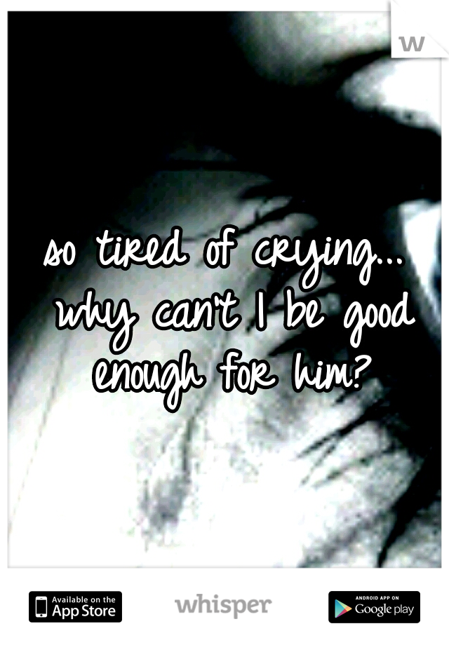 so tired of crying... why can't I be good enough for him?