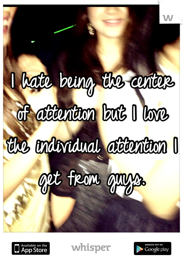 I hate being the center of attention but I love the individual attention I get from guys.
