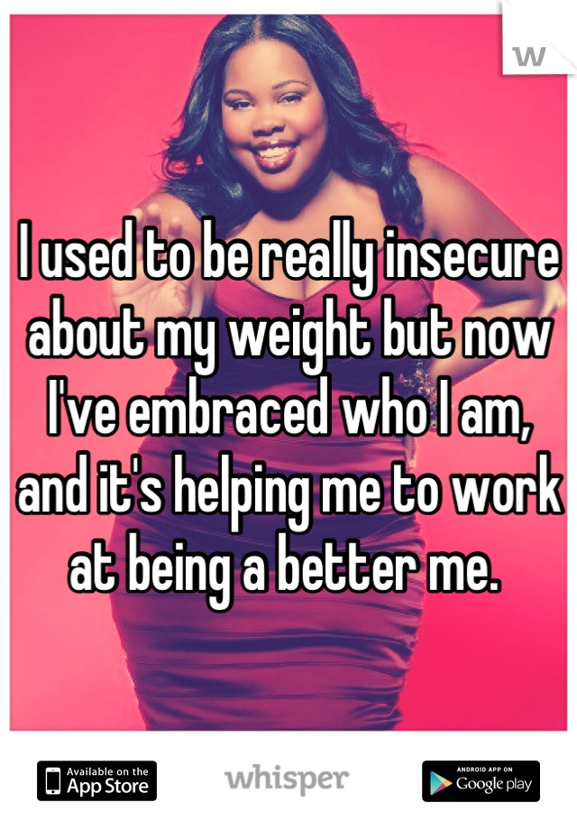 I used to be really insecure about my weight but now I've embraced who I am, and it's helping me to work at being a better me. 