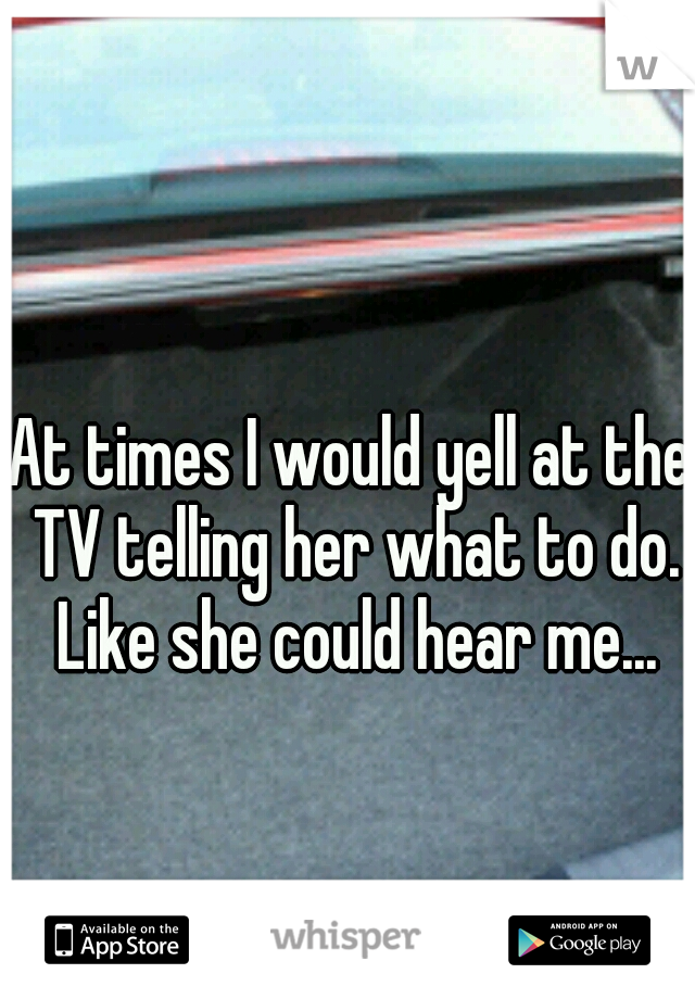 At times I would yell at the TV telling her what to do. Like she could hear me...
