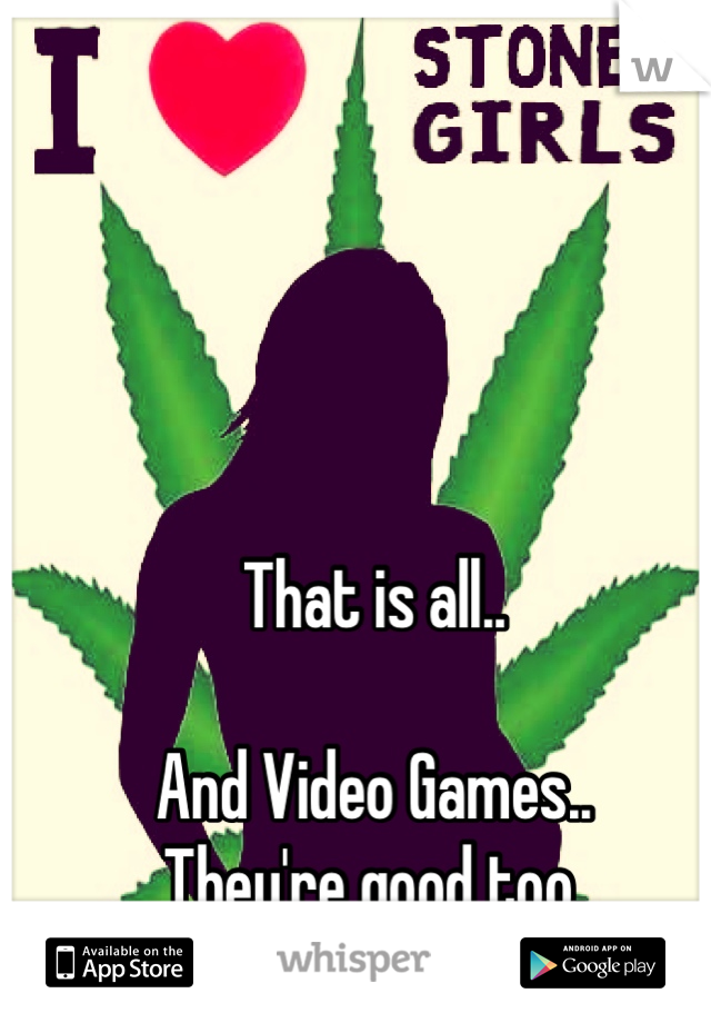 That is all..

And Video Games..
They're good too.