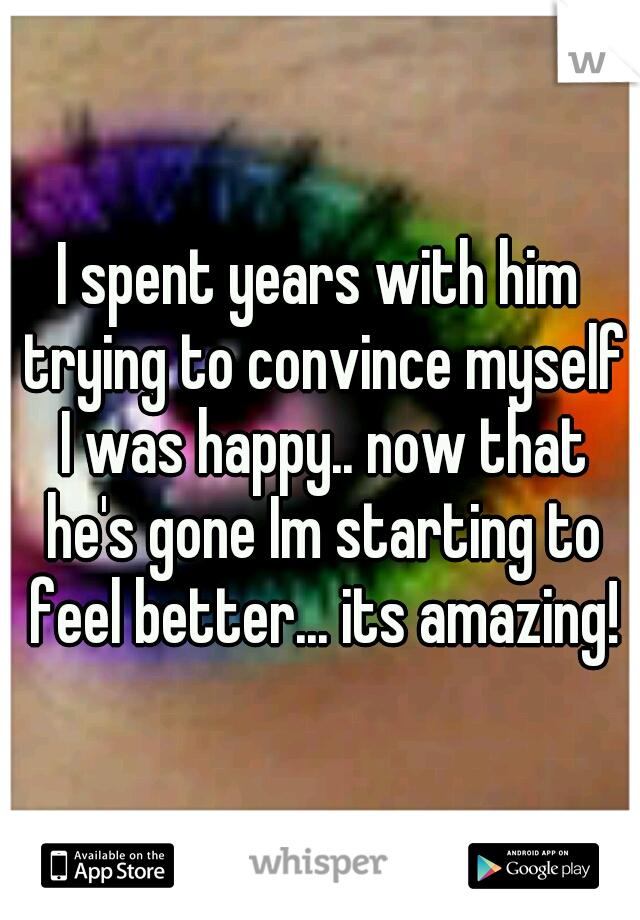 I spent years with him trying to convince myself I was happy.. now that he's gone Im starting to feel better... its amazing!